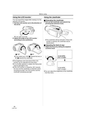 Page 18Before using
18LSQT1091
Using the LCD monitor
You can record the image while viewing it on the 
opened LCD monitor.
1Pull the LCD monitor out in the direction of 
the arrow.
≥It can open up to 90o.2Adjust the angle of the LCD monitor 
according to your preference.
≥It can rotate up to 180o 1 towards the lens or 
90o 2 towards the viewfinder.
≥The brightness and color level of the LCD 
monitor can be adjusted from the menu.
≥If it is forcibly opened or rotated, the Camcorder 
may be damaged or fail.
≥If...