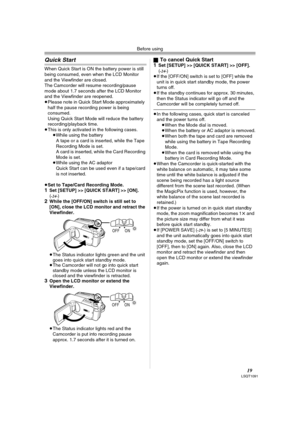 Page 19Before using
19LSQT1091
Quick Start
When Quick Start is ON the battery power is still 
being consumed, even when the LCD Monitor 
and the Viewfinder are closed.
The Camcorder will resume recording/pause 
mode about 1.7 seconds after the LCD Monitor 
and the Viewfinder are reopened.
≥Please note in Quick Start Mode approximately 
half the pause recording power is being 
consumed.
Using Quick Start Mode will reduce the battery 
recording/playback time.
≥This is only activated in the following cases.
≥While...