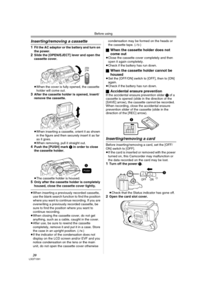 Page 20Before using
20LSQT1091
Inserting/removing a cassette
1Fit the AC adaptor or the battery and turn on 
the power.
2Slide the [OPEN/EJECT] lever and open the 
cassette cover.
≥When the cover is fully opened, the cassette 
holder will come out.
3After the cassette holder is opened, insert/
remove the cassette.
≥When inserting a cassette, orient it as shown 
in the figure and then securely insert it as far 
as it goes.
≥When removing, pull it straight out.
4Push the [PUSH] mark 1 in order to close 
the...