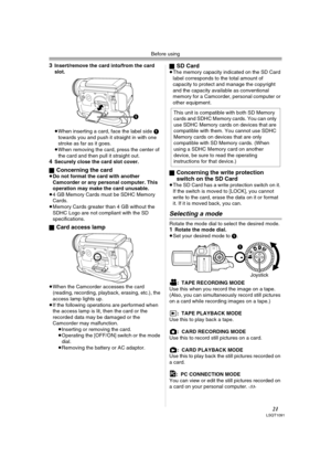 Page 21Before using
21LSQT1091
3Insert/remove the card into/from the card 
slot.
 
≥When inserting a card, face the label side 1 
towards you and push it straight in with one 
stroke as far as it goes.
≥When removing the card, press the center of 
the card and then pull it straight out.
4Securely close the card slot cover.
ª
Concerning the card≥Do not format the card with another 
Camcorder or any personal computer. This 
operation may make the card unusable.
≥4 GB Memory Cards must be SDHC Memory 
Cards....