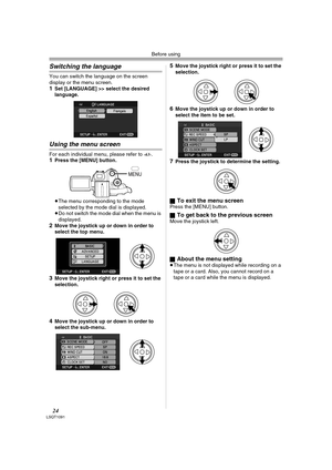 Page 24Before using
24LSQT1091
Switching the language
You can switch the language on the screen 
display or the menu screen.
1Set [LANGUAGE] >> select the desired 
language.
Using the menu screen
For each individual menu, please refer to -63-.1Press the [MENU] button.
≥The menu corresponding to the mode 
selected by the mode dial is displayed.
≥Do not switch the mode dial when the menu is 
displayed.
2Move the joystick up or down in order to 
select the top menu.
3Move the joystick right or press it to set the...