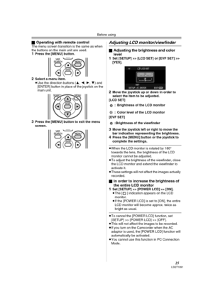 Page 25Before using
25LSQT1091
ªOperating with remote controlThe menu screen transition is the same as when 
the buttons on the main unit are used.
1Press the [MENU] button.
2Select a menu item.
≥Use the direction buttons (3,2,1,4) and 
[ENTER] button in place of the joystick on the 
main unit.
3Press the [MENU] button to exit the menu 
screen.
Adjusting LCD monitor/viewfinder
ªAdjusting the brightness and color 
level
1
Set [SETUP] >> [LCD SET] or [EVF SET] >> 
[YES].
2Move the joystick up or down in order to...