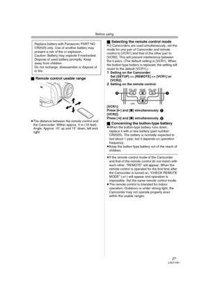 Page 27Before using
27LSQT1091
ªRemote control usable range
≥The distance between the remote control and 
the Camcorder: Within approx. 5 m (16 feet)
Angle: Approx. 10o up and 15o down, left and 
right.ª
Selecting the remote control modeIf 2 Camcorders are used simultaneously, set the 
mode for one pair of Camcorder and remote 
control to [VCR1] and that of the other pair to 
[VCR2]. This will prevent interference between 
the 2 pairs. (The default setting is [VCR1]. When 
the button-type battery is replaced,...