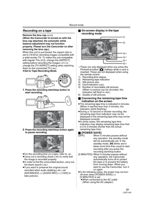 Page 29Record mode
29LSQT1091
Recording on a tape
Remove the lens cap. (-14-)
(When the Camcorder is turned on with the 
lens cap attached, the automatic white 
balance adjustment may not function 
properly. Please turn the Camcorder on after 
removing the lens cap.)
When this unit is purchased, the aspect ratio is 
set to [16:9] for recording images compatible with 
a wide-screen TV. To make this unit compatible 
with regular TVs (4:3), change the [ASPECT] 
setting before recording the images (
-37-) or...