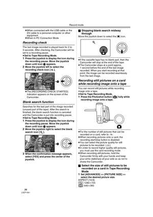 Page 30Record mode
30LSQT1091
≥When connected with the USB cable or the 
DV cable to a personal computer or other 
equipment
≥When in PC Connection Mode
Recording check
The last image recorded is played back for 2 to 
3 seconds. After checking, the Camcorder will be 
set to a recording pause.
≥
Set to Tape Recording Mode.1Press the joystick to display the icon during 
the recording pause. Move the joystick 
down until icon 
1 appears.2Move the joystick left to select the 
recording check icon [ ].
≥The...