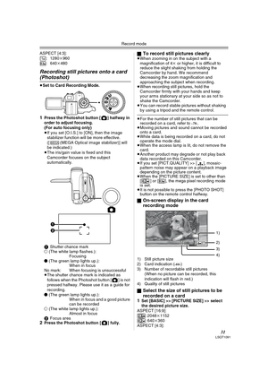 Page 31Record mode
31LSQT1091
ASPECT [4:3]:
: 1280k960
: 640k480
Recording still pictures onto a card 
(Photoshot) 
≥Set to Card Recording Mode.
1Press the Photoshot button [ ] halfway in 
order to adjust focusing. 
(For auto focusing only) 
≥If you set [O.I.S.] to [ON], then the image 
stabilizer function will be more effective. 
([ (MEGA Optical image stabilizer)] will 
be indicated.)
≥The iris/gain value is fixed and this 
Camcorder focuses on the subject 
automatically.
1Shutter chance mark
± (The white...