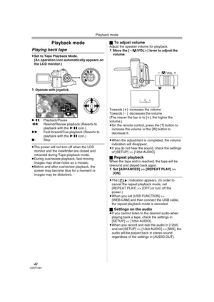 Page 42Playback mode
42LSQT1091
Playback mode
Playing back tape
≥Set to Tape Playback Mode.
(An operation icon automatically appears on 
the LCD monitor.)
1Operate with joystick.
1/;: Playback/Pause
6: Rewind/Review playback (Reverts to 
playback with the 1/; icon.) 
5: Fast forward/Cue playback (Reverts to 
playback with the 1/; icon.) 
∫:Stop
≥The power will not turn off when the LCD 
monitor and the viewfinder are closed and 
retracted during Tape playback mode.
≥During cue/review playback, fast-moving...