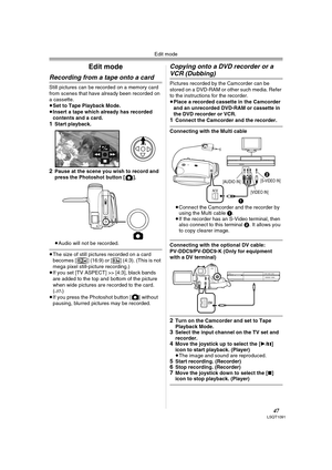 Page 47Edit mode
47LSQT1091
Edit mode
Recording from a tape onto a card
Still pictures can be recorded on a memory card 
from scenes that have already been recorded on 
a cassette.
≥Set to Tape Playback Mode.
≥Insert a tape which already has recorded 
contents and a card.
1Start playback. 
2Pause at the scene you wish to record and 
press the Photoshot button [ ].
≥Audio will not be recorded.
≥The size of still pictures recorded on a card 
becomes [ ] (16:9) or [ ] (4:3). (This is not 
mega pixel still-picture...