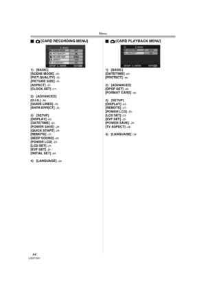 Page 64Menu
64LSQT1091
ª[CARD RECORDING MENU]
1) [BASIC]
[SCENE MODE] -38-[PICT.QUALITY] -32-[PICTURE SIZE] -31-[ASPECT] -37-[CLOCK SET] -17-
2) [ADVANCED]
[O.I.S.] -38-[GUIDE LINES] -38-[SHTR EFFECT] -32-
3) [SETUP]
[DISPLAY] -65-[DATE/TIME] -65-[POWER SAVE] -29-[QUICK START] -19-[REMOTE] -27-[BEEP SOUND] -65-[POWER LCD] -25-[LCD SET] -25-[EVF SET] -25-[INITIAL SET] -65-
4) [LANGUAGE] -24-
ª[CARD PLAYBACK MENU]
1) [BASIC]
[DATE/TIME] -65-[PROTECT] -46-
2) [ADVANCED]
[DPOF SET] -46-[FORMAT CARD] -46-
3)...