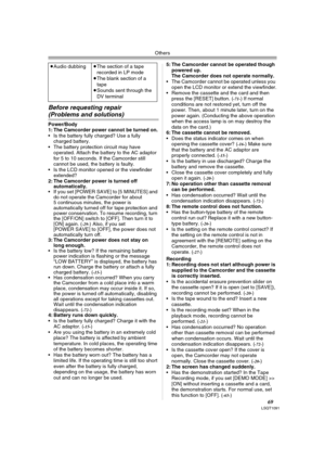 Page 69Others
69LSQT1091
Before requesting repair 
(Problems and solutions)
Power/Body
1: The Camcorder power cannot be turned on.
 Is the battery fully charged? Use a fully 
charged battery.
 The battery protection circuit may have 
operated. Attach the battery to the AC adaptor 
for 5 to 10 seconds. If the Camcorder still 
cannot be used, the battery is faulty.
 Is the LCD monitor opened or the viewfinder 
extended?
2: The Camcorder power is turned off 
automatically.
 If you set [POWER SAVE] to [5 MINUTES]...