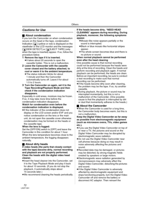 Page 72Others
72LSQT1091
Cautions for Use
ªAbout condensationIf you turn the Camcorder on when condensation 
occurs on the head or the tape, condensation 
Indication [3] (yellow or red) is displayed on the 
viewfinder or the LCD monitor and the messages 
[3DEW DETECT] or [3EJECT TAPE] (only 
when the tape is inserted) appear. If so, follow the 
procedure below.
1Remove the tape if it is inserted.≥It takes about 20 seconds to open the 
cassette holder. This is not a malfunction.
2Leave the Camcorder with the...