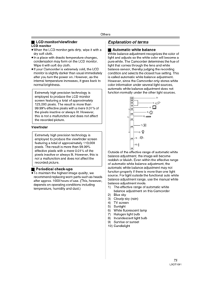 Page 75Others
75LSQT1091
ªLCD monitor/viewfinderLCD monitor
≥When the LCD monitor gets dirty, wipe it with a 
dry soft cloth. 
≥In a place with drastic temperature changes, 
condensation may form on the LCD monitor. 
Wipe it with soft dry cloth.
≥If your Camcorder is extremely cold, the LCD 
monitor is slightly darker than usual immediately 
after you turn the power on. However, as the 
internal temperature increases, it goes back to 
normal brightness.
Viewfinder
ª
Periodical check-ups≥To maintain the highest...