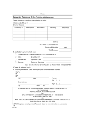 Page 80Others
80LSQT1091
Camcorder Accessory Order Form (For USA Customers)
In CANADA, please contact your local Panasonic dealer for more information on Accessories.
TO OBTAIN ANY OF OUR PALMCORDER ACCESSORIES YOU CAN DO ANY OF  
THE FOLLOWING:  
VISIT YOUR LOCAL PANASONIC DEALER  
OR  
CALL PANASONIC’S ACCESSORY ORDER LINE AT 1-800-332-5368  
[6 AM-6 PM M-F, PACIFIC TIME]  
OR 
MAIL THIS ORDER TO: PANASONIC SERVICES COMPANY ACCESSORY ORDER OFFICE  
20421 84th Avenue South Kent, WA. 98032
Ship To: 
Mr.
Mrs....