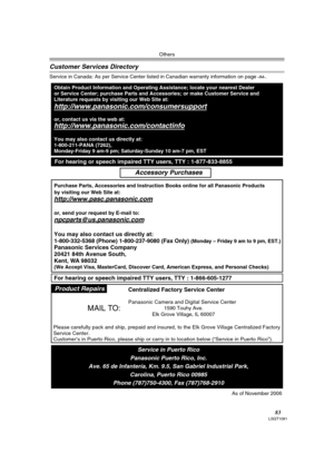 Page 83Others
83LSQT1091
Customer Services Directory
Service in Canada: As per Service Center listed in Canadian warranty information on page -84-.
Obtain Product Information and Operating Assistance; locate your nearest Dealer 
or Service Center; purchase Parts and Accessories; or make Customer Service and  
Literature requests by visiting our Web Site at:
http://www.panasonic.com/consumersupport
or, contact us via the web at:
http://www.panasonic.com/contactinfo
You may also contact us directly at:...