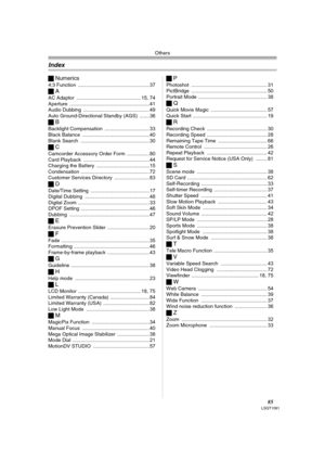 Page 85Others
85LSQT1091
ªNumerics
4:3 Function ................................................... 37
ªA
AC Adaptor .............................................. 15, 74
Aperture .........................................................41
Audio Dubbing ............................................... 49
Auto Ground-Directional Standby (AGS) ....... 36
ªB
Backlight Compensation ................................ 33
Black Balance ................................................ 40
Blank Search...