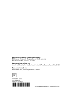 Page 88Printed in Japan
LSQT1091 A
F1106Ak0 ( 7500  )
© 2006 Matsushita Electric Industrial Co., Ltd.
Panasonic Consumer Electronics Company, 
Division of Panasonic Corporation of North America
One Panasonic Way,  Secaucus, NJ 07094  
Panasonic Puerto Rico, Inc.
Ave. 65 de Infantería, Km. 9.5, San Gabriel Industrial Park, Carolina, Puerto Rico 00985
Panasonic Canada Inc.
5770 Ambler Drive, Mississauga, Ontario, L4W 2T3
P
LSQT1091_ENG.book  88 ページ  ２００６年１１月２７日　月曜日　午後１時１７分 