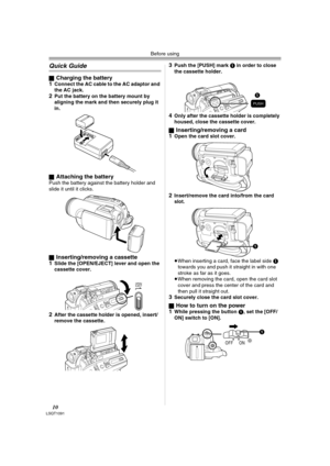 Page 10Before using
10LSQT1091
Quick Guide
ªCharging the battery
1Connect the AC cable to the AC adaptor and 
the AC jack.
2Put the battery on the battery mount by 
aligning the mark and then securely plug it 
in.
ªAttaching the batteryPush the battery against the battery holder and 
slide it until it clicks.
ª
Inserting/removing a cassette
1Slide the [OPEN/EJECT] lever and open the 
cassette cover.
2After the cassette holder is opened, insert/
remove the cassette.
3Push the [PUSH] mark 1 in order to close 
the...