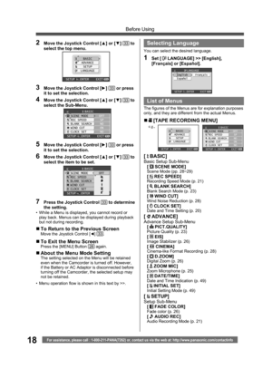 Page 1818For assistance, please call : 1-800-211-PANA(7262) or, contact us via the web at: http://www.panasonic.com/contactinfo
Before Using
2  Move the Joystick Control [▲] or [▼] 33 to 
select the top menu.
BASIC
ADVANCE
SETUP
LANGUAGE
SETUP   ENTER    EXIT
3  Move the Joystick Control [►] 33 or press 
it to set the selection.
4  Move the Joystick Control [▲] or [▼] 33 to 
select the Sub-Menu.
BASICSCENE MODE
REC SPEED
BLANK SEARCH
WIND CUT
CLOCK SETOFF
SP
NO
ON
NO
SETUP   ENTER    EXIT
5  Move the Joystick...