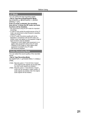 Page 2121
Before Using
  LP Mode
You can switch the tape recording speed.
•  Set to Tape Recording/Playback Mode.
Set [ 
 BASIC] or [  ADVANCE] >> [  REC 
SPEED] >> [LP].
If the LP mode is selected, the recording 
time will be 1.5 times the SP mode, but some 
functions will be disabled.
•  We recommend using the SP mode for important 
recordings.
•  In order to fully exhibit the performances of the LP 
mode, we recommend using Panasonic cassettes 
marked LP mode.
•  In the LP mode, the picture quality will not...