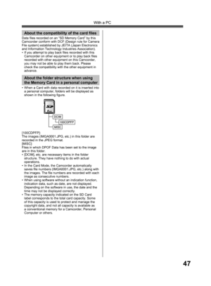 Page 4747
With a PC
Data files recorded on an “SD Memory Card” by this 
Camcorder conform with DCF (Design rule for Camera 
File system) established by JEITA (Japan Electronics 
and Information Technology Industries Association).
•  If you attempt to play back files recorded with this 
Camcorder on other equipment or to play back files 
recorded with other equipment on this Camcorder, 
you may not be able to play them back. Please 
check the compatibility with the other equipment in 
advance.
About the...