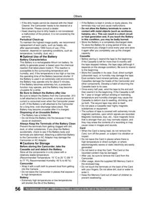 Page 5656
Others
For assistance, please call : 1-800-211-PANA(7262) or, contact us via the web at: http://www.panasonic.com/contactinfo
•  If the dirty heads cannot be cleaned with the Head 
Cleaner, the Camcorder needs to be cleaned at a 
Servicenter. Please consult a dealer.
•  Head cleaning due to dirty heads is not considered 
a malfunction of the product. It is not covered by the 
warranty.
Periodical Check-upTo maintain the highest image quality, we recommend 
replacement of worn parts, such as heads,...