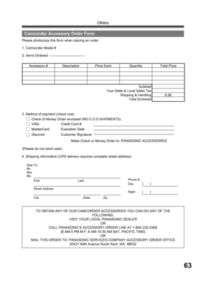 Page 6363
Others
TO OBTAIN ANY OF OUR CAMCORDER ACCESSORIES YOU CAN DO ANY OF THE 
FOLLOWING:
VISIT YOUR LOCAL PANASONIC DEALER
OR
CALL PANASONIC’ S ACCESSORY ORDER LINE AT 1-800-332-5368 
[6 AM-5 PM M-F, 6 AM-10:30 AM SAT, PACIFIC TIME]
OR
MAIL THIS ORDER TO: PANASONIC SERVICES COMPANY ACCESSORY ORDER OFFICE
20421 84th Avenue South Kent, WA. 98032 4. Shipping information (UPS delivery requires complete street address)Please photocopy this form when placing an order.
2. Items Ordered 1. Camcorder Model #...