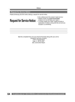 Page 64For assistance, please call : 1-800-211-PANA(7262) or, contact us via the web at: http://www.panasonic.com/contactinfo
Others
64
Request for Service Notice:
Please photocopy this form when making a re quest for service no tice.
In the unlikely event this product needs service.
• Please in clude your proof of purchase.
  (Failure to do so will delay your repair.)
•  To further speed your repair, please provide an 
explanation of what is wrong with the unit and any 
symptom it is exhibiting.
Mail this...