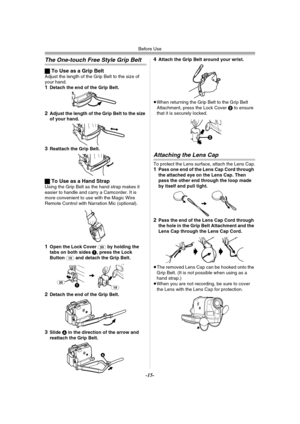 Page 15Before Use
-15-
The One-touch Free Style Grip Belt
ªTo Use as a Grip BeltAdjust the length of the Grip Belt to the size of 
your hand.
1Detach the end of the Grip Belt.
2Adjust the length of the Grip Belt to the size 
of your hand.
3Reattach the Grip Belt.
ªTo Use as a Hand StrapUsing the Grip Belt as the hand strap makes it 
easier to handle and carry a Camcorder. It is 
more convenient to use with the Magic Wire 
Remote Control with Narration Mic (optional).
1Open the Lock Cover (20) by holding the...