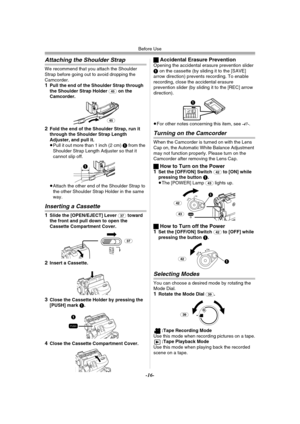 Page 16Before Use
-16-
Attaching the Shoulder Strap
We recommend that you attach the Shoulder 
Strap before going out to avoid dropping the 
Camcorder.
1Pull the end of the Shoulder Strap through 
the Shoulder Strap Holder (45) on the 
Camcorder.
2Fold the end of the Shoulder Strap, run it 
through the Shoulder Strap Length 
Adjuster, and pull it.
≥Pull it out more than 1 inch (2 cm) 1 from the 
Shoulder Strap Length Adjuster so that it 
cannot slip off.
≥Attach the other end of the Shoulder Strap to 
the other...