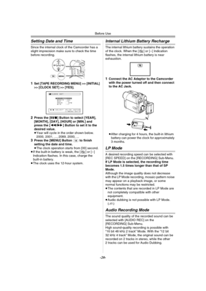 Page 20Before Use
-20-
Setting Date and Time
Since the internal clock of the Camcorder has a 
slight imprecision make sure to check the time 
before recording.
1Set [TAPE RECORDINGMENU] >> [INITIAL] 
>> [CLOCK SET] >> [YES].
2Press the [;/∫] Button to select [YEAR], 
[MONTH], [DAY], [HOUR] or [MIN.] and 
press the [6/5] Button to set it to the 
desired value.
≥Year will cycle in the order shown below.
2000, 2001, ..., 2089, 2000, ...
3Press the [MENU] Button (14) to finish 
setting the date and time.
≥The clock...