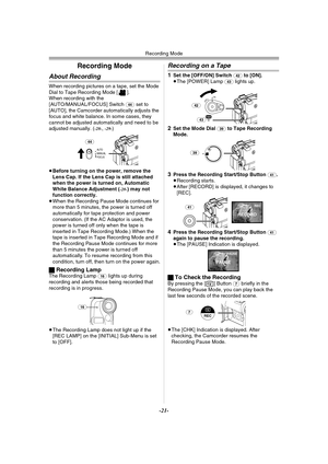 Page 21Recording Mode
-21-
Recording Mode
About Recording
When recording pictures on a tape, set the Mode 
Dial to Tape Recording Mode [ ].
When recording with the 
[AUTO/MANUAL/FOCUS] Switch 
(44) set to 
[AUTO], the Camcorder automatically adjusts the 
focus and white balance. In some cases, they 
cannot be adjusted automatically and need to be 
adjusted manually. (
-28-,-29-)
≥Before turning on the power, remove the 
Lens Cap. If the Lens Cap is still attached 
when the power is turned on, Automatic 
White...