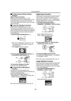 Page 24Recording Mode
-24-
ªTo Take Close-up Shots of Small 
Subjects
(Macro Close-up Function)
When the zoom magnification is 1k, the 
Camcorder can focus on a subject that is as close 
as approximately 1.6 inches (4 cm) from the 
Lens. Small subjects like insects can be recorded 
with this function.
ªTo Use the Tele-Macro FunctionWith the zoom magnification of 10k, the 
Camcorder can bring the subject into focus as 
close as approximately 7.8 inch (20 cm) from the 
Lens. Focusing only on the subject and...