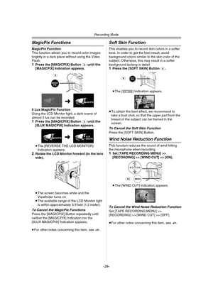 Page 26Recording Mode
-26-
MagicPix Functions
MagicPix Function
This function allows you to record color images 
brightly in a dark place without using the Video 
Flash.
1Press the [MAGICPIX] Button (3) until the 
[MAGICPIX] Indication appears.
0 Lux MagicPix Function
Using the LCD Monitor light, a dark scene of 
almost 0 lux can be recorded.
1Press the [MAGICPIX] Button (3) until the 
[0LUX MAGICPIX] Indication appears.
≥The [REVERSE THE LCD MONITOR] 
Indication appears.
2Rotate the LCD Monitor forward (to the...