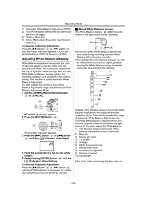 Page 28Recording Mode
-28-
1) Automatic White Balance Adjustment [AWB]
2) The white balance setting that was previously 
set manually [1]
3) Outdoor Mode [z]
4) Indoor Mode (recording under incandescent 
lamp) [{]
To Resume Automatic Adjustment
Press the [5] Button (10) or [6] Button (13) 
until the [AWB] Indication appears. Or, set the 
[AUTO/MANUAL/FOCUS] Switch to [AUTO].
Adjusting White Balance Manually
White Balance Adjustment recognizes the color 
of light and adjust so that the white color will 
become...
