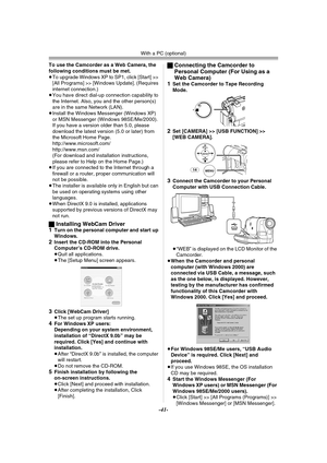 Page 41With a PC (optional)
-41-
To use the Camcorder as a Web Camera, the 
following conditions must be met.
≥To upgrade Windows XP to SP1, click [Start] >> 
[All Programs] >> [Windows Update]. (Requires 
internet connection.)
≥You have direct dial-up connection capability to 
the Internet. Also, you and the other person(s) 
are in the same Network (LAN).
≥Install the Windows Messenger (Windows XP) 
or MSN Messenger (Windows 98SE/Me/2000). 
If you have a version older than 5.0, please 
download the latest...