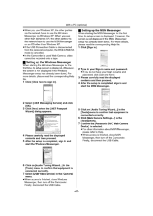 Page 42With a PC (optional)
-42-
≥When you use Windows XP, the other parties 
via the network have to use the Windows 
Messenger on Windows XP. When you use 
other than Windows XP, the other parties via 
the network have to use the MSN Messenger 
on an OS other than Windows XP.
≥If the USB Connection Cable is disconnected 
from the personal computer, the WEB CAMERA 
mode is cancelled.
≥In the Camcorder is used Web Camera, video 
cannot be recorded onto a tape.
ªSetting up the Windows MessengerWhen starting the...