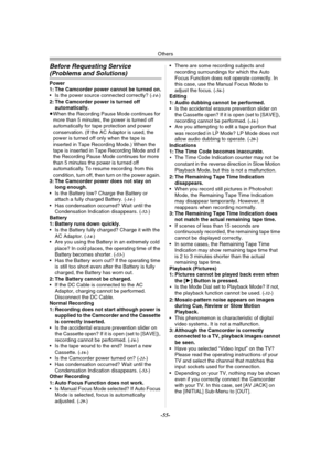 Page 55Others
-55-
Before Requesting Service 
(Problems and Solutions)
Power
1: The Camcorder power cannot be turned on.
 Is the power source connected correctly? (
-14-)
2: The Camcorder power is turned off 
automatically.
≥When the Recording Pause Mode continues for 
more than 5 minutes, the power is turned off 
automatically for tape protection and power 
conservation. (If the AC Adaptor is used, the 
power is turned off only when the tape is 
inserted in Tape Recording Mode.) When the 
tape is inserted in...