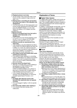 Page 56Others
-56-
4: Playback picture is not clear.
 Are the heads of the Camcorder dirty? If the 
heads are dirty, playback image cannot be 
clear. (
-53-)
5: Playing back or recording do not function, 
the screen has frozen or the indication has 
disappeared.
 Turn the Camcorder off. If the Camcorder is not 
turned off after operating the [OFF/ON] switch, 
press the [RESET] Button (
-11-) first. And 
detach the Battery or AC Adaptor and then 
reattach it.
Playback (Sound)
1: Sound is not played back from...