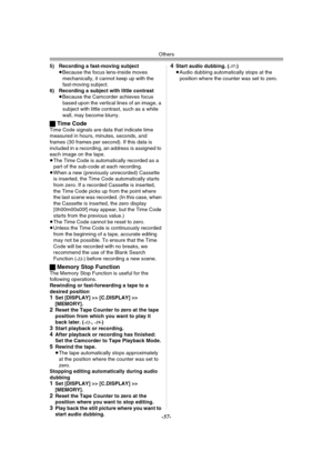 Page 57Others
-57-
5) Recording a fast-moving subject
≥Because the focus lens-inside moves 
mechanically, it cannot keep up with the 
fast-moving subject.
6) Recording a subject with little contrast
≥Because the Camcorder achieves focus 
based upon the vertical lines of an image, a 
subject with little contrast, such as a white 
wall, may become blurry.
ªTime CodeTime Code signals are data that indicate time 
measured in hours, minutes, seconds, and 
frames (30 frames per second). If this data is 
included in a...