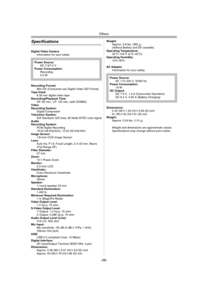 Page 58Others
-58-
Specifications
Digital Video Camera
Information for your safety
Recording Format:
Mini DV (Consumer-use Digital Video SD Format)
Tape Used: 
6.35 mm digital video tape
Recording/Playback Time:
SP: 80 min.; LP: 120 min. (with DVM80)
Video
Recording System:
Digital Component
Television System:
EIA Standard: 525 lines, 60 fields NTSC color signal
Audio
Recording System:
PCM Digital Recording
16 bit (48 kHz/2ch), 12 bit (32 kHz/4ch)
Image Sensor:
1/6-inch CCD Image Sensor
Lens:
Auto Iris, F1.8,...