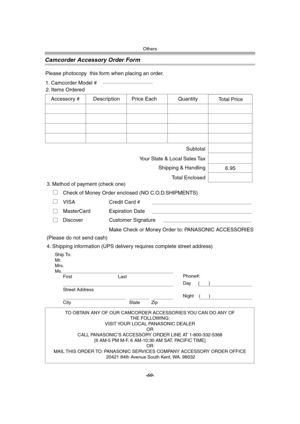 Page 60Others
-60-
Camcorder Accessory Order Form
TO OBTAIN ANY OF OUR CAMCORDER ACCESSORIES YOU CAN DO ANY OF  
THE FOLLOWING:  
VISIT YOUR LOCAL PANASONIC DEALER  
OR  
CALL PANASONIC’S ACCESSORY ORDER LINE AT 1-800-332-5368  
[6 AM-5 PM M-F, 6 AM-10:30 AM SAT, PACIFIC TIME]  
OR 
MAIL THIS ORDER TO: PANASONIC SERVICES COMPANY ACCESSORY ORDER OFFICE  
20421 84th Avenue South Kent, WA. 98032
Ship To: 
Mr.
Mrs.
Ms.
First Last
Street Address 
City State Zip
Phone#: 
Day 
(       ) 
Night(       )
4. Shipping...