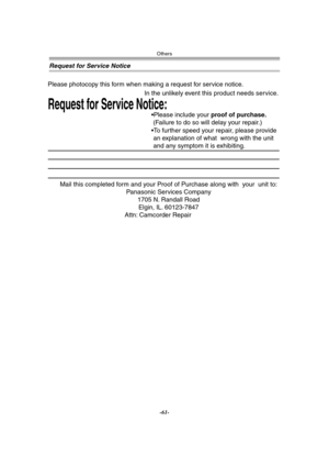 Page 61Others
-61-
Request for Service Notice
Mail this completed form and your Proof of Purchase along with  your  unit to:  
Panasonic Services Company  
1705 N. Randall Road  
Elgin, IL. 60123-7847  
Attn: Camcorder Repair             
Request for Service Notice:   
Please photocopy this form when making a request for service notice.     
In the unlikely event this product needs service.
Please include your proof of purchase.  
 (Failure to do so will delay your repair.)
To further speed your repair,...