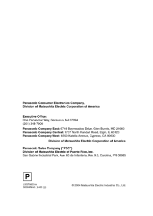 Page 68LSQT0833 A
S0304Nm0 ( 2400 A)
Panasonic Consumer Electronics Company,  
Division of Matsushita Electric Corporation of America
Division of Matsushita Electric Corporation of America       Executive Office:
One Panasonic Way, Secaucus, NJ 07094  
(201) 348-7000 
Panasonic Company East: 6749 Baymeadow Drive, Glen Burnie, MD 21060
Panasonic Company Central: 1707 North Randall Road, Elgin, IL 60123
Panasonic Company West: 6550 Katella Avenue, Cypress, CA 90630
Panasonic Sales Company (“PSC”)
Division of...