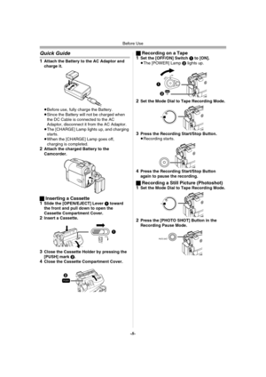 Page 8Before Use
-8-
Quick Guide
1Attach the Battery to the AC Adaptor and 
charge it.
≥Before use, fully charge the Battery.
≥Since the Battery will not be charged when 
the DC Cable is connected to the AC 
Adaptor, disconnect it from the AC Adaptor.
≥The [CHARGE] Lamp lights up, and charging 
starts.
≥When the [CHARGE] Lamp goes off, 
charging is completed.
2Attach the charged Battery to the 
Camcorder.
ªInserting a Cassette
1Slide the [OPEN/EJECT] Lever 1 toward 
the front and pull down to open the...