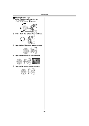 Page 9Before Use
-9-
ªPlaying Back a Tape
1Set the [OFF/ON] Switch 1 to [ON].
≥The [POWER] Lamp 2 lights up.
2Set the Mode Dial to Tape Playback Mode.
3Press the [6] Button to rewind the tape.
4Press the [1] Button to start playback.
5Press the [∫] Button to stop playback.
ONOFF
1
2
POWER
STILL
ENTERFA D Ei s
STILL
ENTERFA D Ei s
STILL
ENTERFA D Ei s
PV-GS33PP_Eng.book  9 ページ  ２００４年２月２６日　木曜日　午後５時２９分 