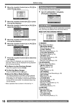 Page 1818For assistance, please call : 1-800-211-PANA(7262) or, contact us via the web at: http://www.panasonic.com/contactinfo
Before Using
2  Move the Joystick Control [▲] or [▼] 33 to 
select the top menu.
BASIC
ADVANCE
SETUP
LANGUAGE
SETUP   ENTER    EXIT
3  Move the Joystick Control [►] 33 or press 
it to set the selection.
4  Move the Joystick Control [▲] or [▼] 33 to 
select the Sub-Menu.
BASICSCENE MODE
REC SPEED
BLANK SEARCH
WIND CUT
CLOCK SETOFF
SP
NO
ON
NO
SETUP   ENTER    EXIT
5  Move the Joystick...