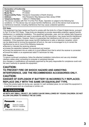 Page 33
Declaration of Conformity
Trade Name : Panasonic
Model No. : PV-GS34
Responsibility Party :  Panasonic Corporation of North America
Address :  One Panasonic Way Secaucus New Jersey 07094
Telephone Number : 1-800-211-PANA(7262)
This device complies with Part 15 of the FCC Rules. Operation is subject to the following two 
conditions: (1) This device may not cause harmful interference, and (2) this device must accept any 
interference received, including interference that may cause undesired operation....