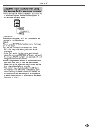 Page 4949
With a PC
•  When a Card with data recorded on it is inserted into 
a personal computer, folders will be displayed as 
shown in the following figure.
[100CDPFP]:
The images (IMGA0001.JPG, etc.) in this folder are 
recorded in the JPEG format.
[MISC]:
Files in which DPOF Data has been set to the image 
are in this folder.
•  [DCIM], etc. are necessary items in the folder 
structure. They have nothing to do with actual 
operations.
•  In the Card Mode, the Camcorder automatically 
saves file numbers...