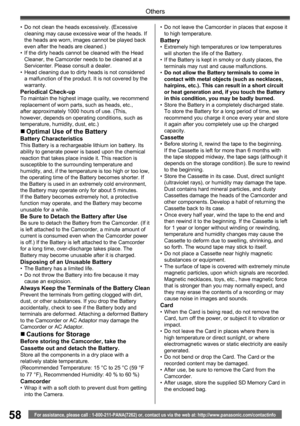 Page 5858
Others
For assistance, please call : 1-800-211-PANA(7262) or, contact us via the web at: http://www.panasonic.com/contactinfo
•  Do not clean the heads excessively. (Excessive 
cleaning may cause excessive wear of the heads. If 
the heads are worn, images cannot be played back 
even after the heads are cleaned.)
•  If the dirty heads cannot be cleaned with the Head 
Cleaner, the Camcorder needs to be cleaned at a 
Servicenter. Please consult a dealer.
•  Head cleaning due to dirty heads is not...