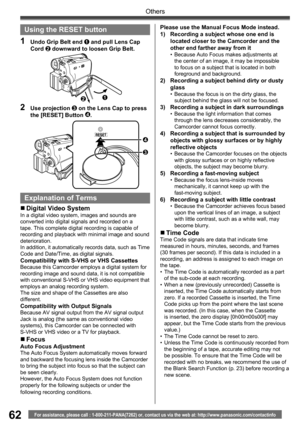 Page 6262
Others
For assistance, please call : 1-800-211-PANA(7262) or, contact us via the web at: http://www.panasonic.com/contactinfo
Please use the Manual Focus Mode instead.
1)  Recording a subject whose one end is 
located closer to the Camcorder and the 
other end farther away from it
•  Because Auto Focus makes adjustments at 
the center of an image, it may be impossible 
to focus on a subject that is located in both 
foreground and background.
2)  Recording a subject behind dirty or dusty 
glass
•...